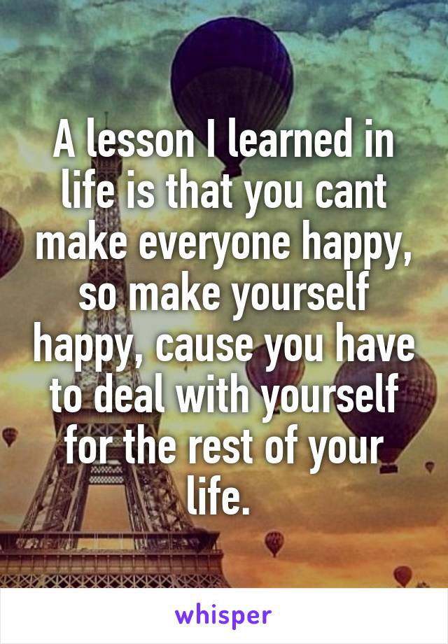 A lesson I learned in life is that you cant make everyone happy, so make yourself happy, cause you have to deal with yourself for the rest of your life. 