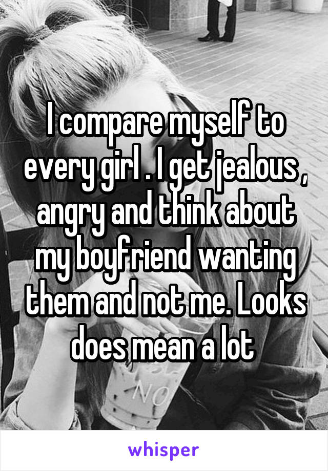 I compare myself to every girl . I get jealous , angry and think about my boyfriend wanting them and not me. Looks does mean a lot 