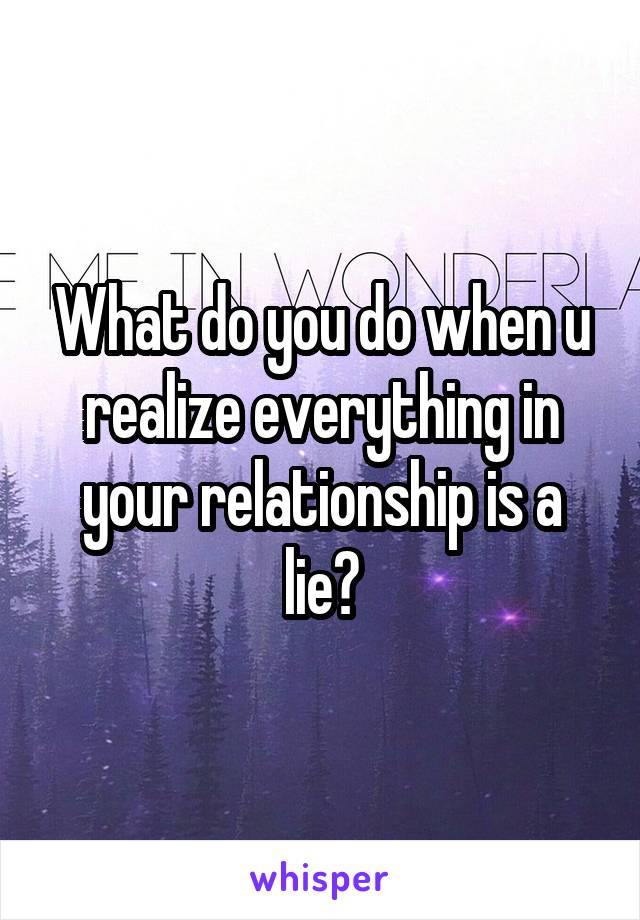 What do you do when u realize everything in your relationship is a lie?