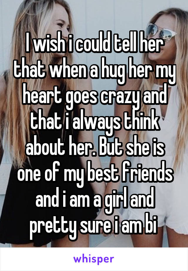 I wish i could tell her that when a hug her my heart goes crazy and that i always think about her. But she is one of my best friends and i am a girl and pretty sure i am bi 