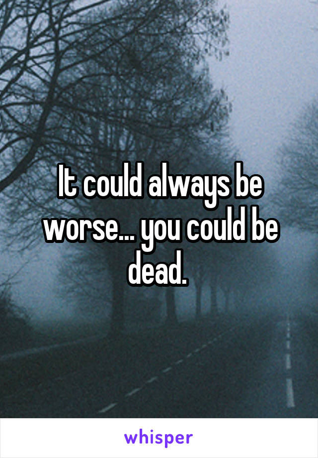 It could always be worse... you could be dead. 