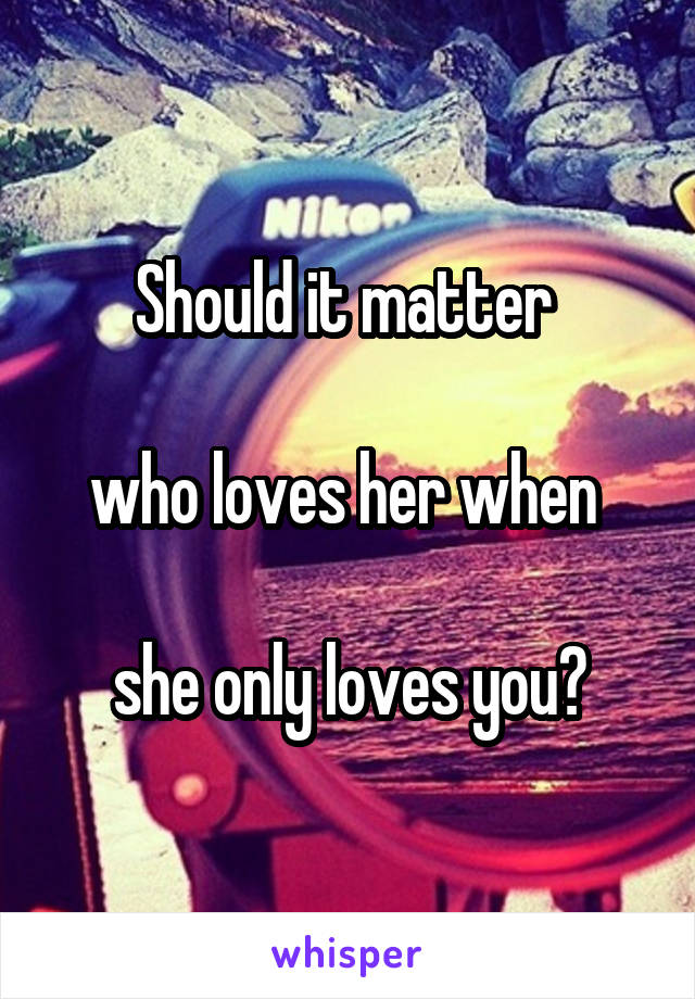 Should it matter 

who loves her when 

she only loves you?