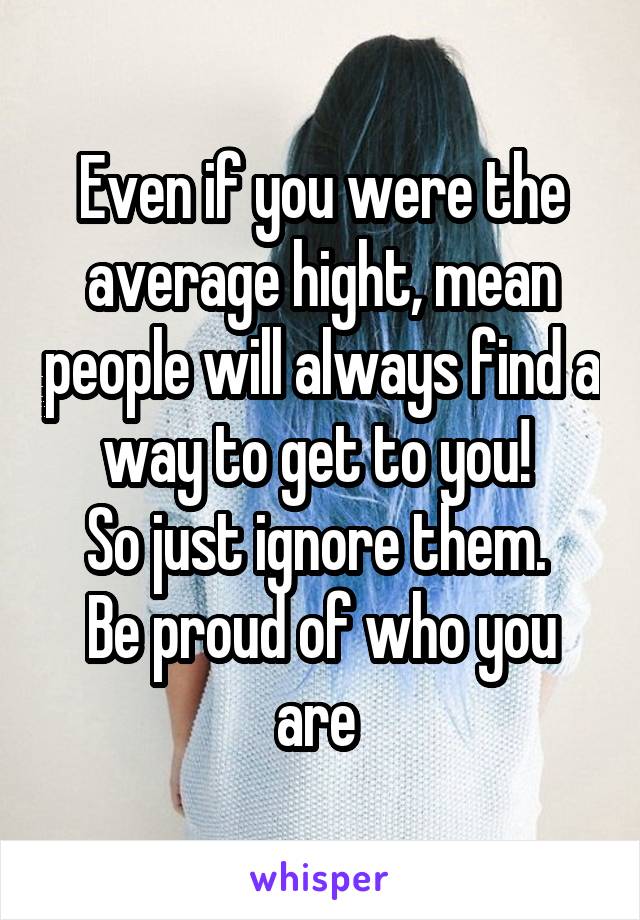 Even if you were the average hight, mean people will always find a way to get to you! 
So just ignore them. 
Be proud of who you are 