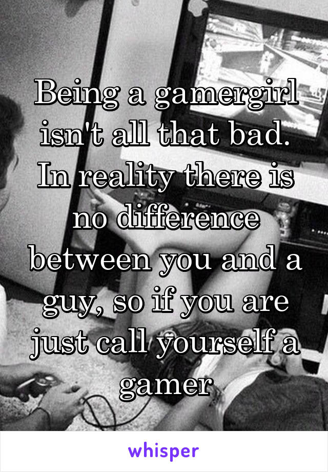 Being a gamergirl isn't all that bad. In reality there is no difference between you and a guy, so if you are just call yourself a gamer