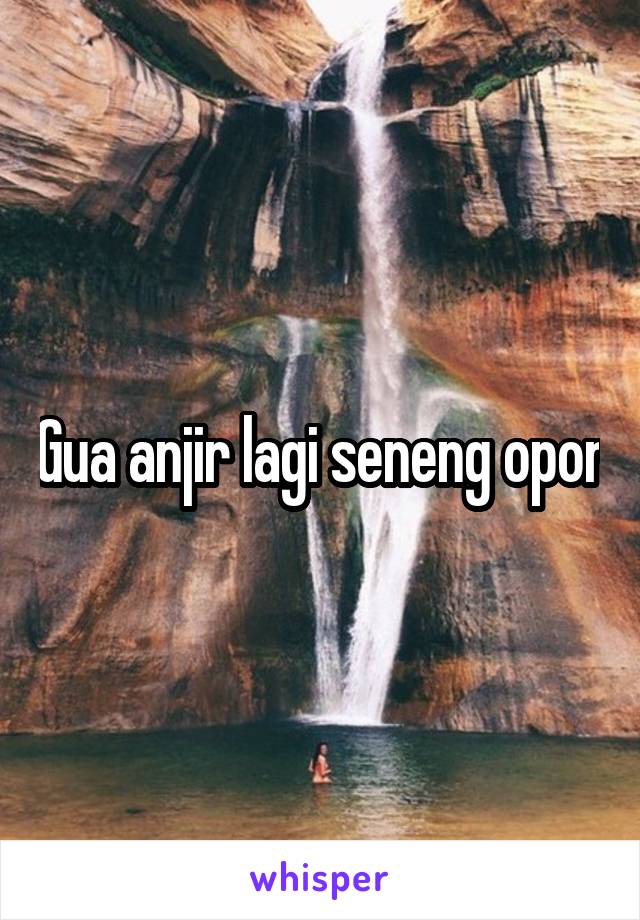 Gua anjir lagi seneng opor