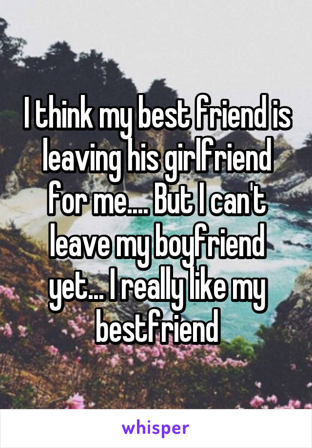 I think my best friend is leaving his girlfriend for me.... But I can't leave my boyfriend yet... I really like my bestfriend