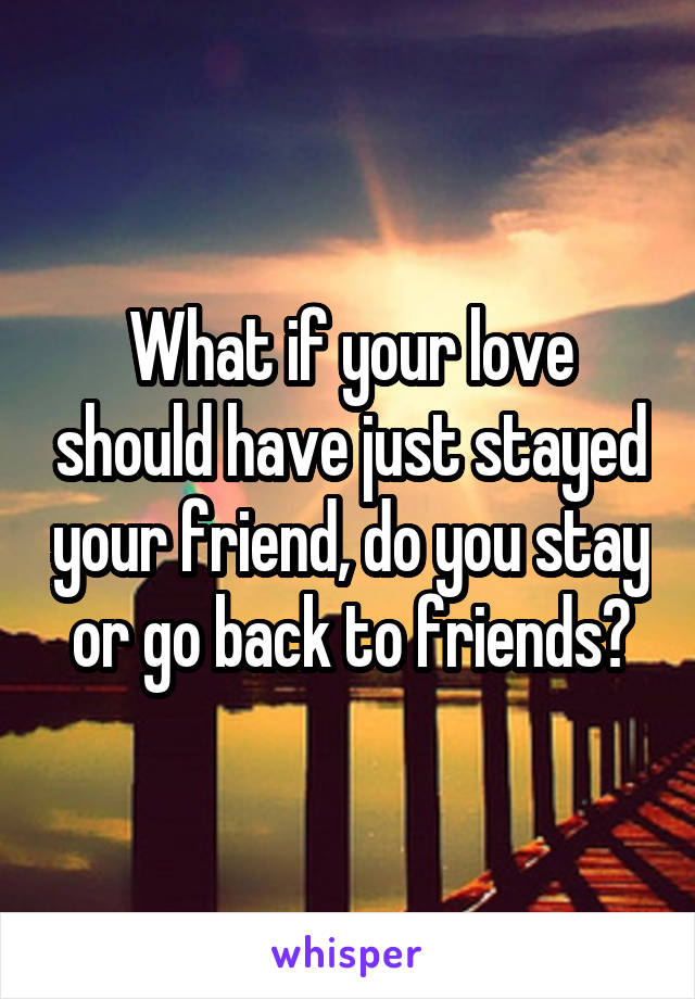 What if your love should have just stayed your friend, do you stay or go back to friends?