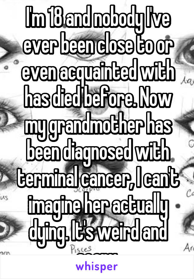 I'm 18 and nobody I've ever been close to or even acquainted with has died before. Now my grandmother has been diagnosed with terminal cancer, I can't imagine her actually dying. It's weird and scary.