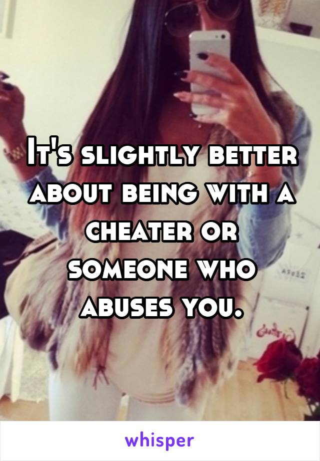 It's slightly better about being with a cheater or someone who abuses you.