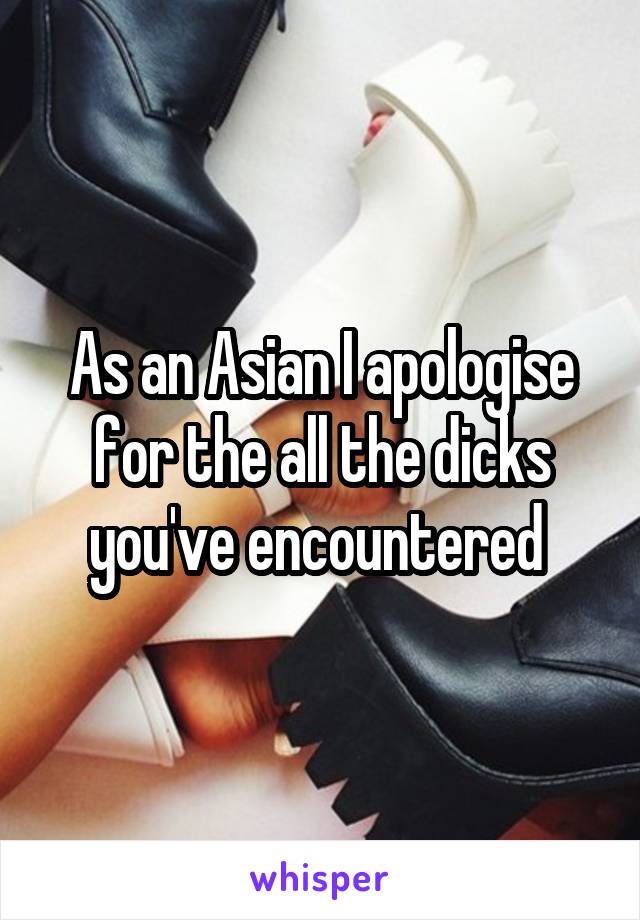 As an Asian I apologise for the all the dicks you've encountered 