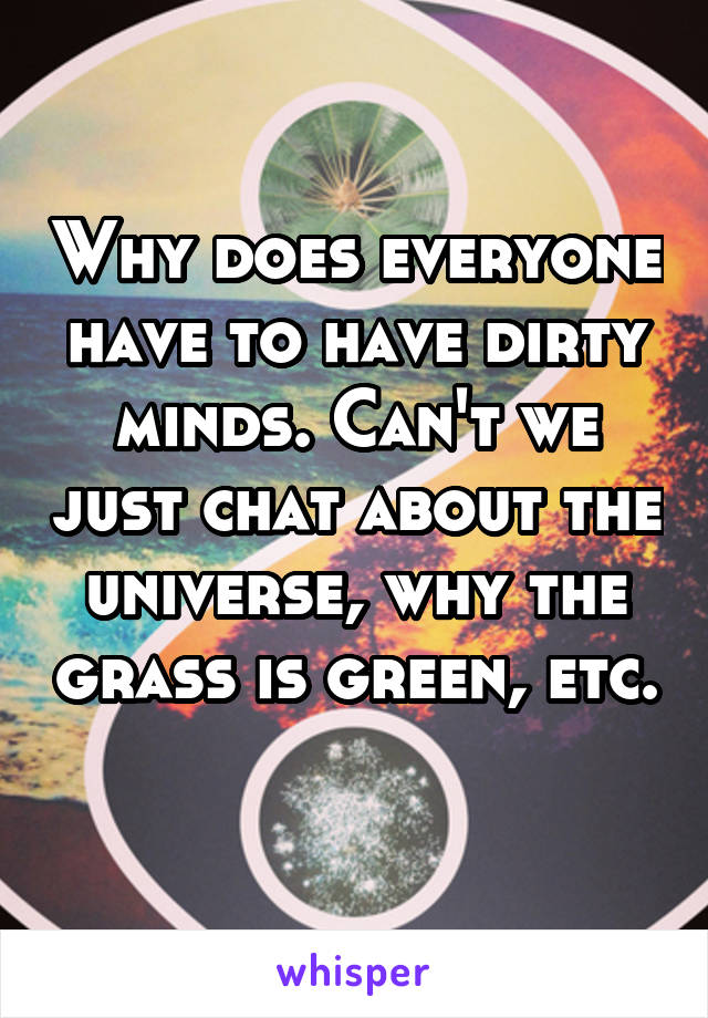 Why does everyone have to have dirty minds. Can't we just chat about the universe, why the grass is green, etc. 