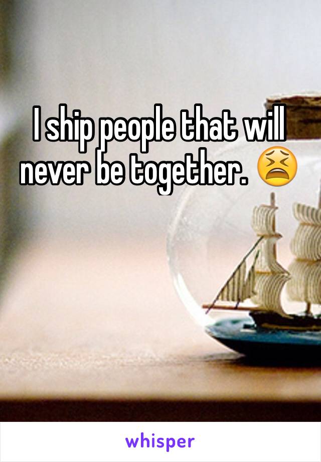 I ship people that will never be together. 😫