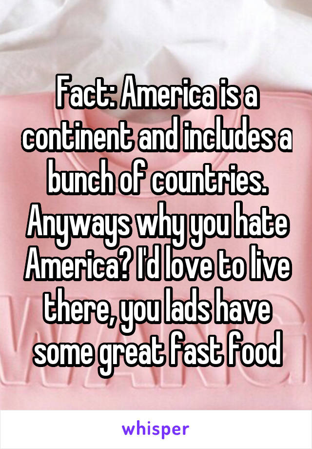 Fact: America is a continent and includes a bunch of countries. Anyways why you hate America? I'd love to live there, you lads have some great fast food