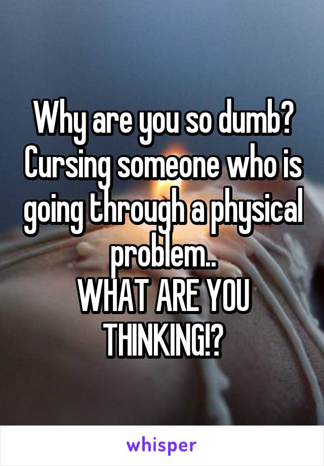 Why are you so dumb? Cursing someone who is going through a physical problem..
WHAT ARE YOU THINKING!?