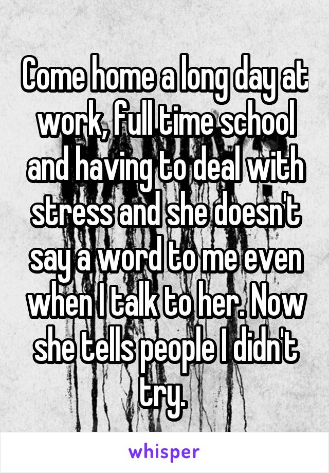 Come home a long day at work, full time school and having to deal with stress and she doesn't say a word to me even when I talk to her. Now she tells people I didn't try. 