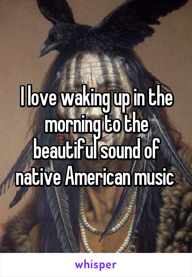 I love waking up in the morning to the beautiful sound of native American music 