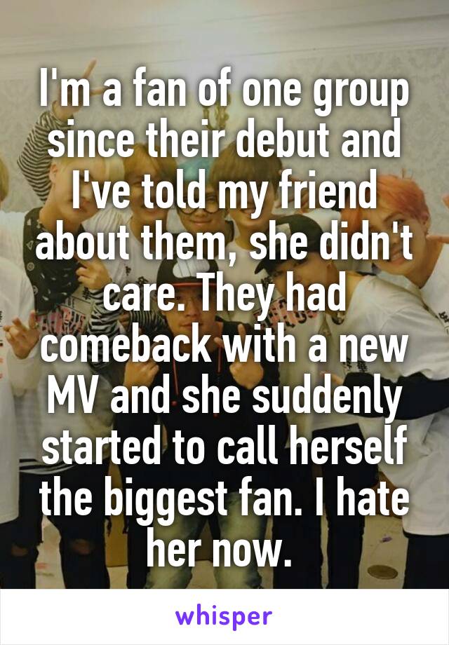 I'm a fan of one group since their debut and I've told my friend about them, she didn't care. They had comeback with a new MV and she suddenly started to call herself the biggest fan. I hate her now. 