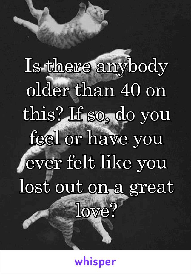 Is there anybody older than 40 on this? If so, do you feel or have you ever felt like you lost out on a great love?