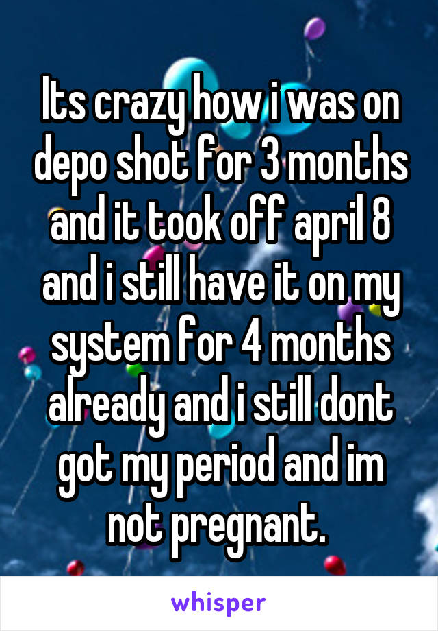 Its crazy how i was on depo shot for 3 months and it took off april 8 and i still have it on my system for 4 months already and i still dont got my period and im not pregnant. 