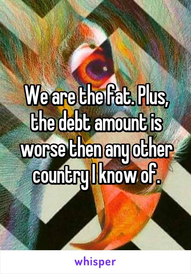 We are the fat. Plus, the debt amount is worse then any other country I know of.