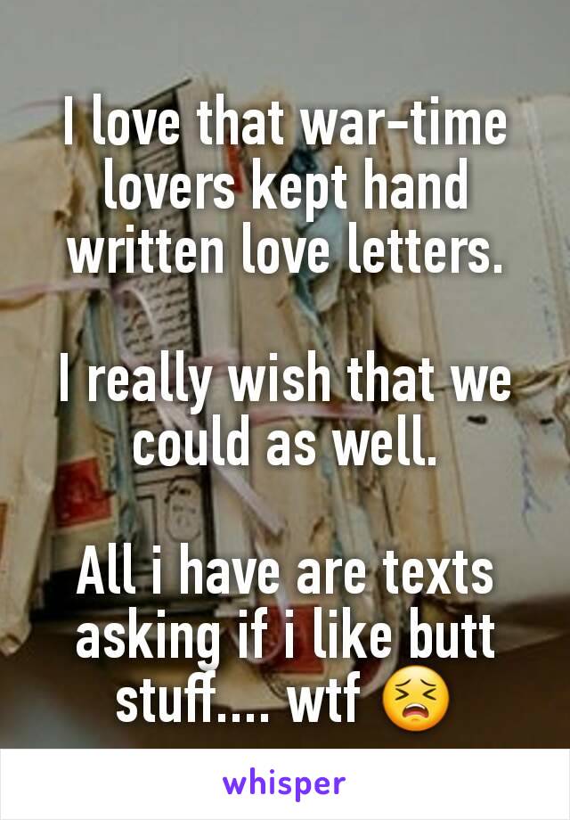 I love that war-time lovers kept hand written love letters.

I really wish that we could as well.

All i have are texts asking if i like butt stuff.... wtf 😣