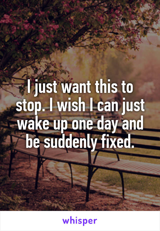 I just want this to stop. I wish I can just wake up one day and be suddenly fixed.