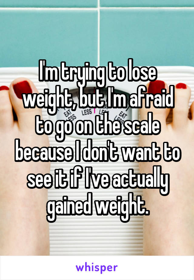 I'm trying to lose weight, but I'm afraid to go on the scale because I don't want to see it if I've actually gained weight.