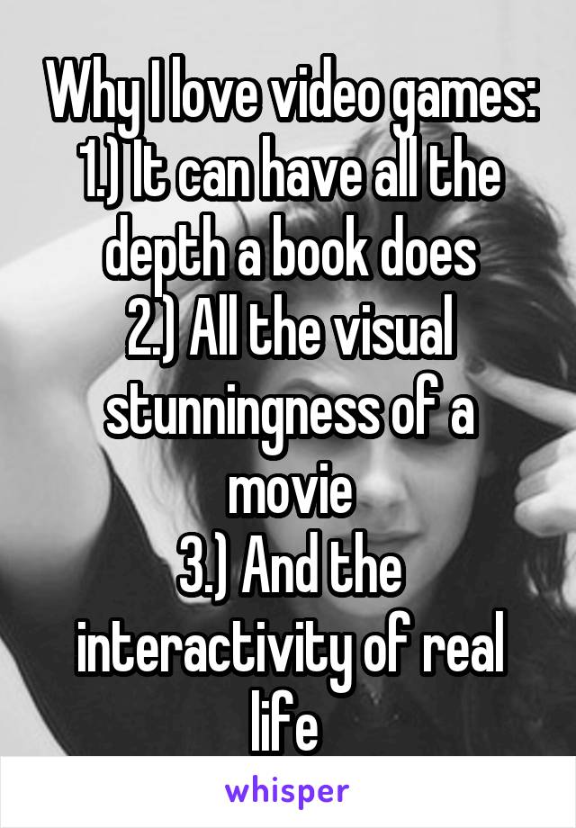 Why I love video games:
1.) It can have all the depth a book does
2.) All the visual stunningness of a movie
3.) And the interactivity of real life 