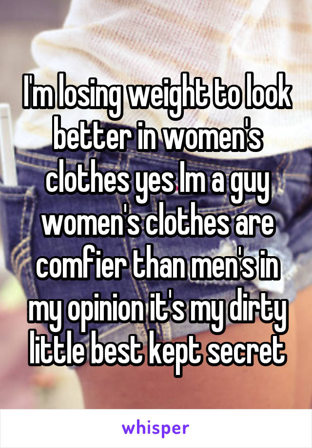 I'm losing weight to look better in women's clothes yes Im a guy women's clothes are comfier than men's in my opinion it's my dirty little best kept secret