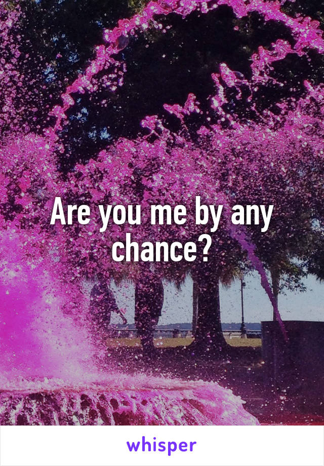 Are you me by any chance?