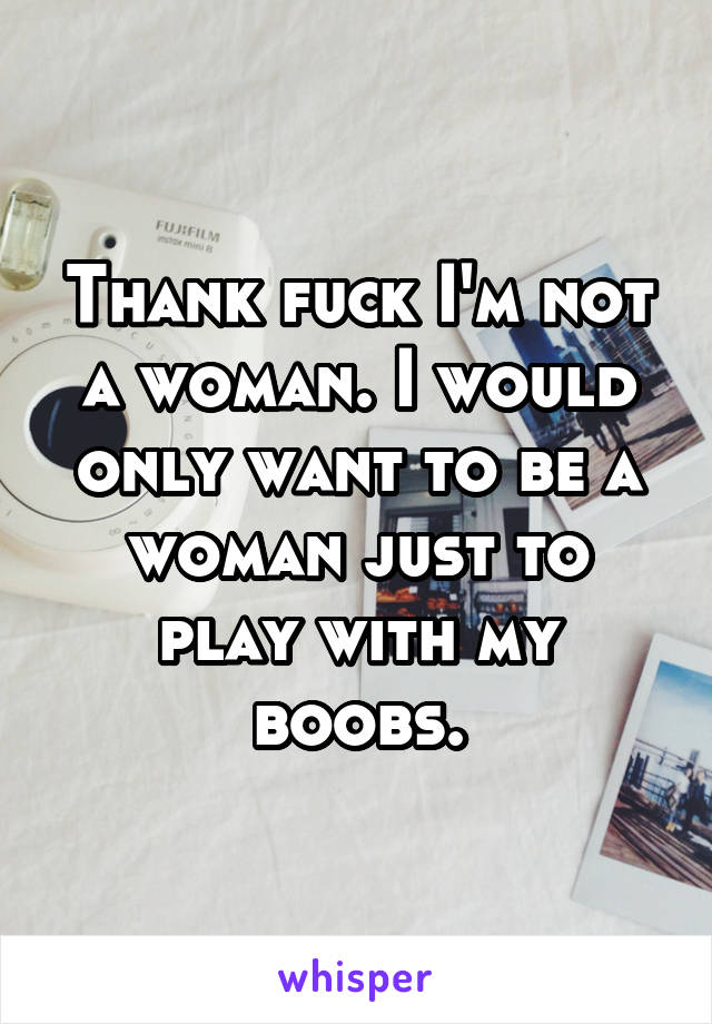 Thank fuck I'm not a woman. I would only want to be a woman just to play with my boobs.