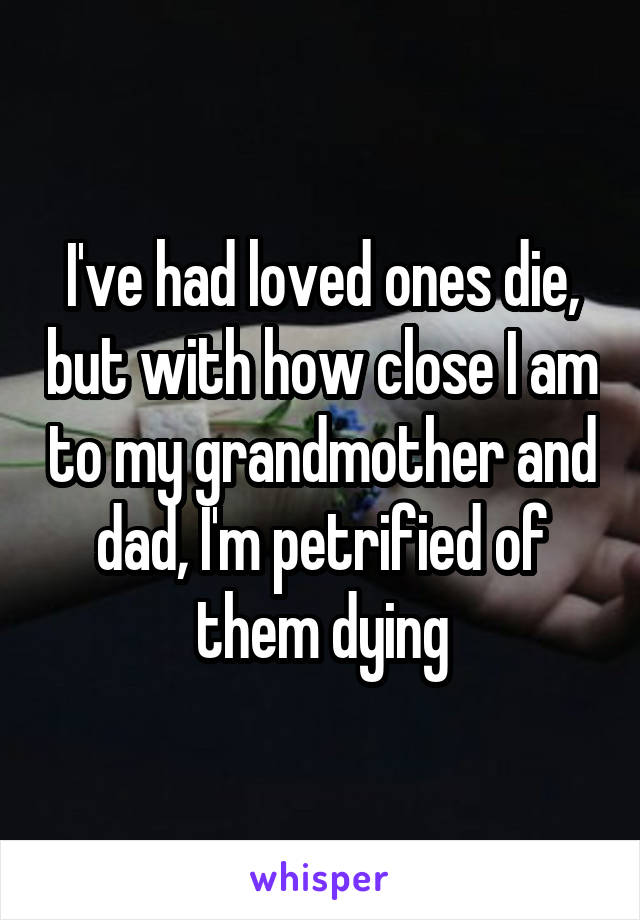 I've had loved ones die, but with how close I am to my grandmother and dad, I'm petrified of them dying