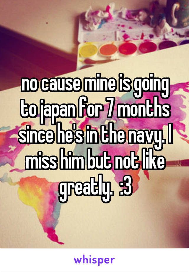 no cause mine is going to japan for 7 months since he's in the navy. I miss him but not like greatly.  :3