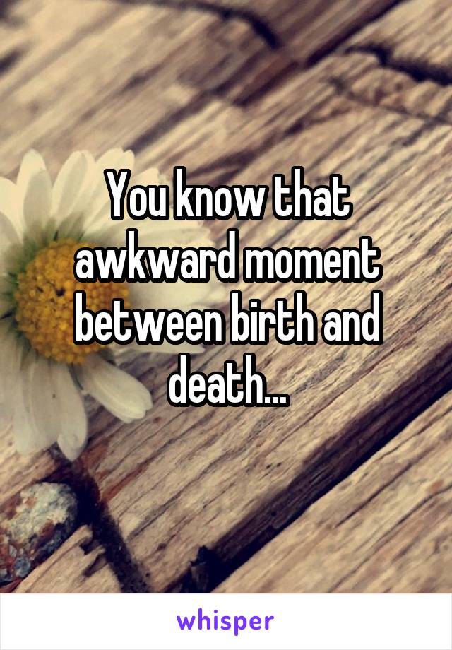 You know that awkward moment between birth and death...
