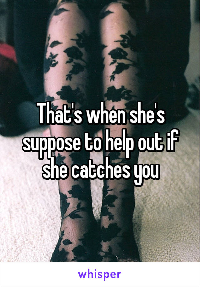 That's when she's suppose to help out if she catches you