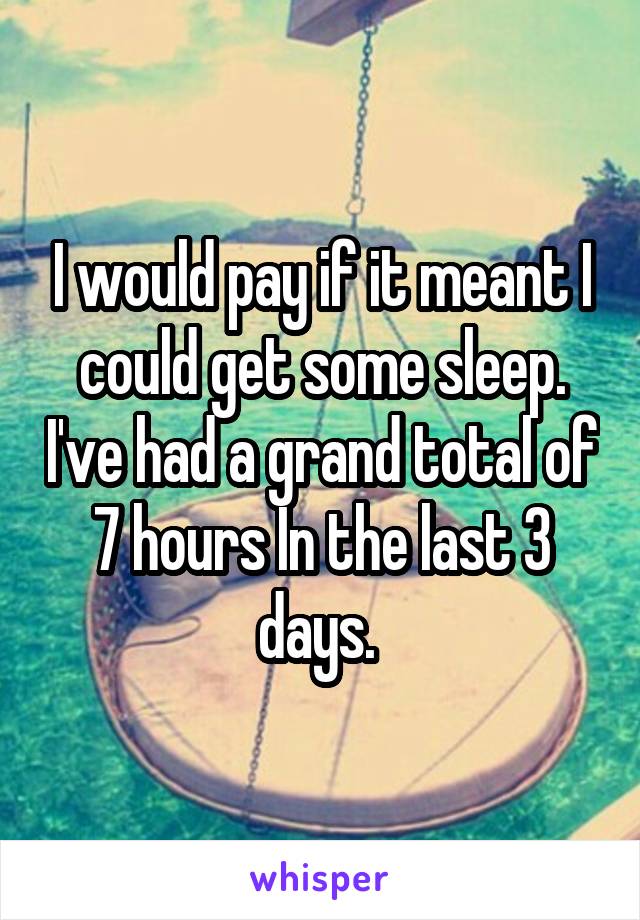 I would pay if it meant I could get some sleep. I've had a grand total of 7 hours In the last 3 days. 