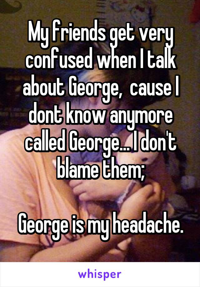 My friends get very confused when I talk about George,  cause I dont know anymore called George... I don't blame them;

George is my headache. 