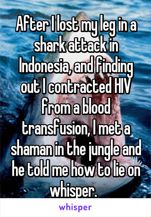 After I lost my leg in a shark attack in Indonesia, and finding out I contracted HIV from a blood transfusion, I met a shaman in the jungle and he told me how to lie on whisper.  