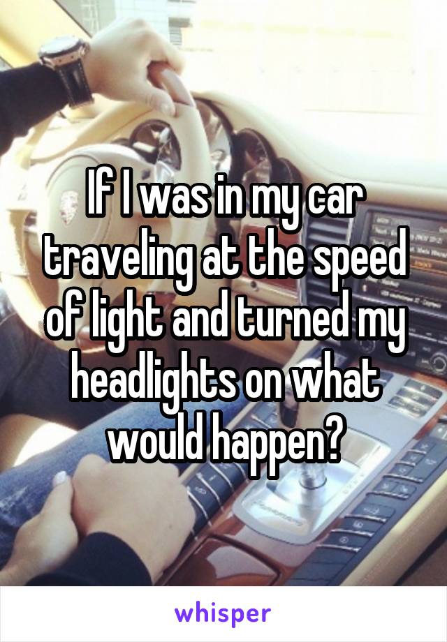 If I was in my car traveling at the speed of light and turned my headlights on what would happen?