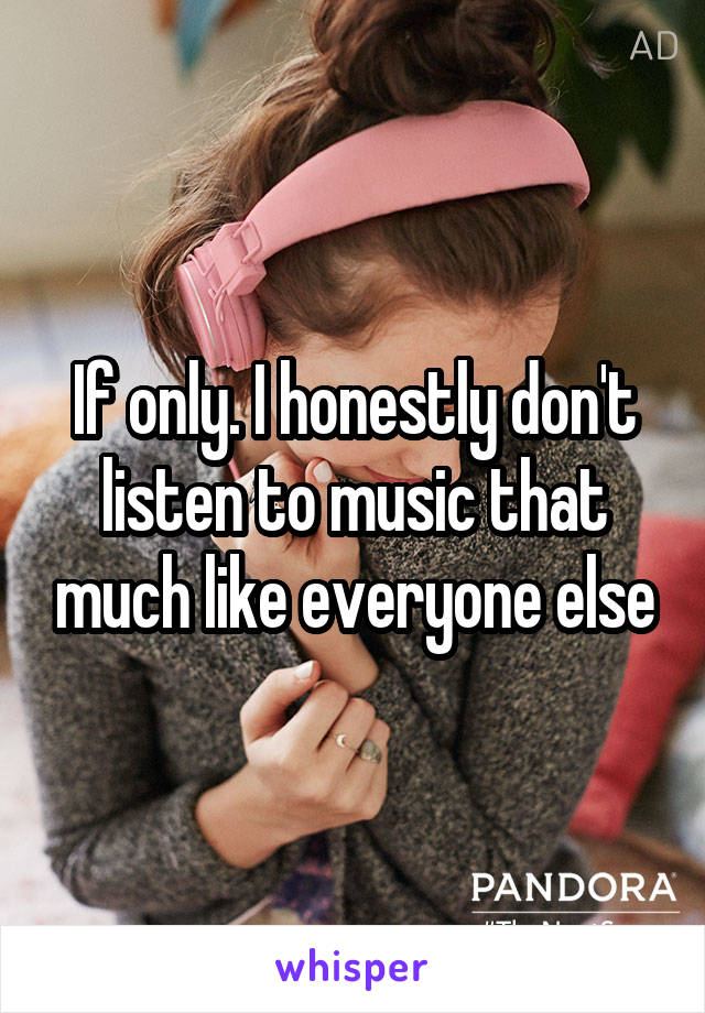 If only. I honestly don't listen to music that much like everyone else