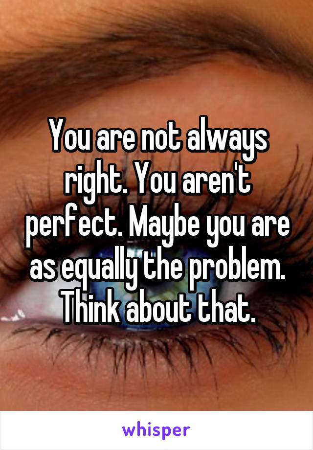 You are not always right. You aren't perfect. Maybe you are as equally the problem. Think about that.