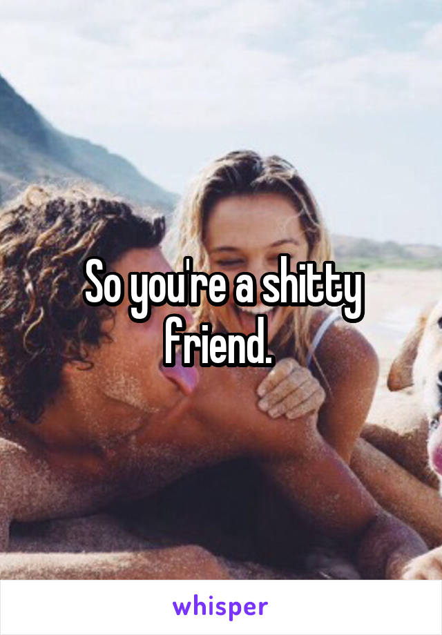 So you're a shitty friend. 