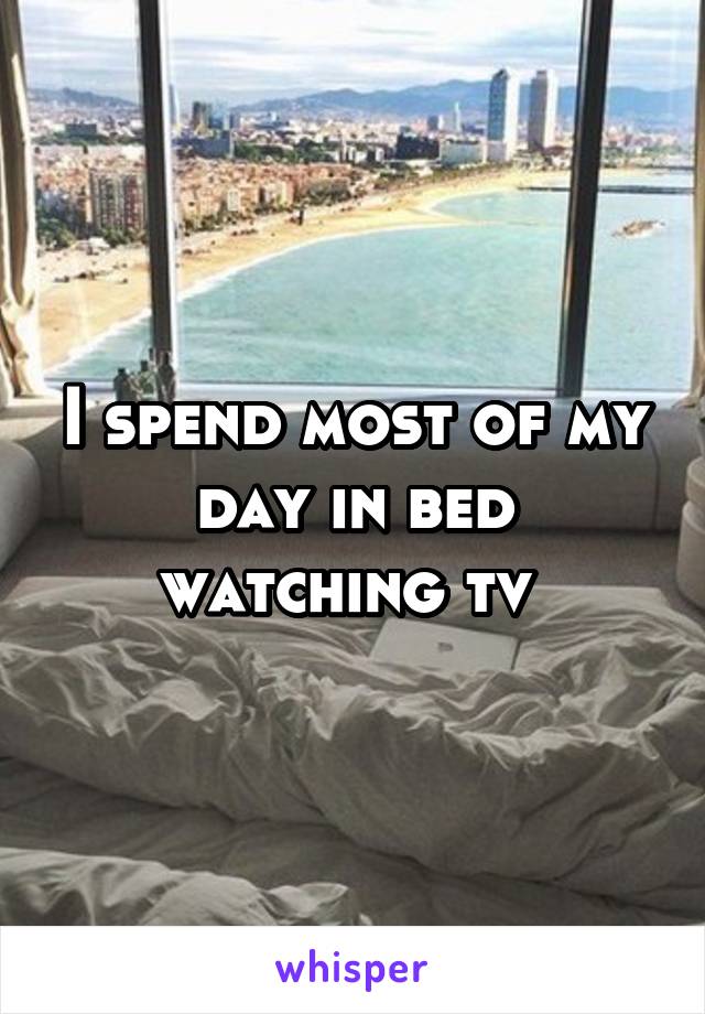 I spend most of my day in bed watching tv 