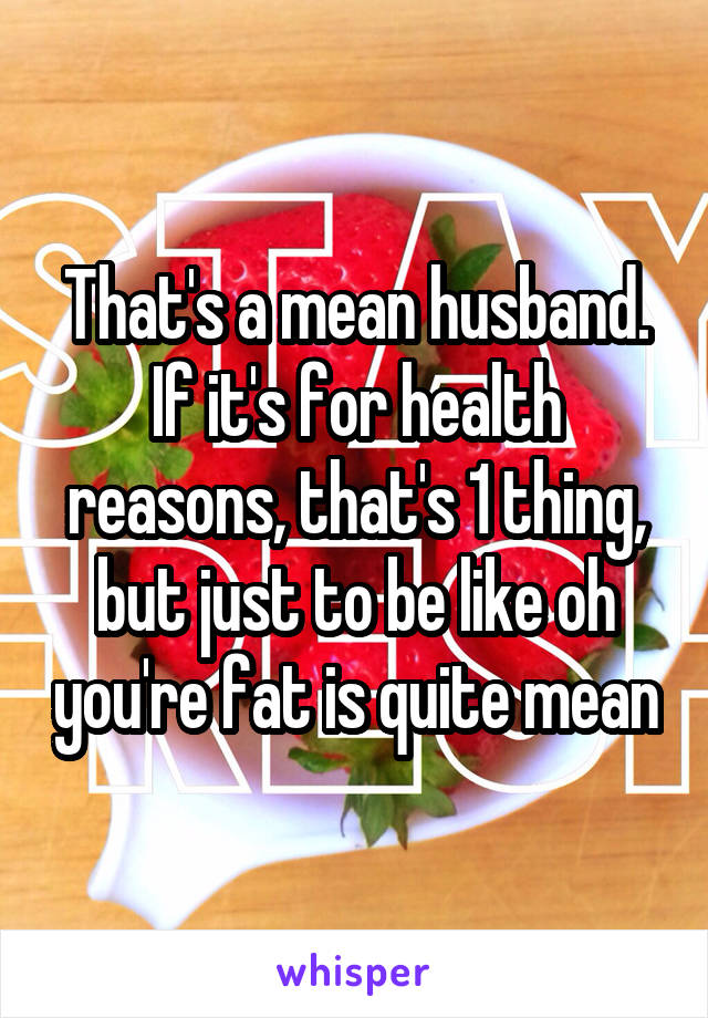 That's a mean husband. If it's for health reasons, that's 1 thing, but just to be like oh you're fat is quite mean