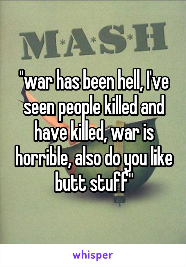 "war has been hell, I've seen people killed and have killed, war is horrible, also do you like butt stuff"