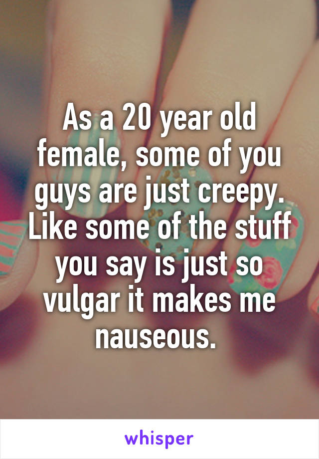 As a 20 year old female, some of you guys are just creepy. Like some of the stuff you say is just so vulgar it makes me nauseous. 