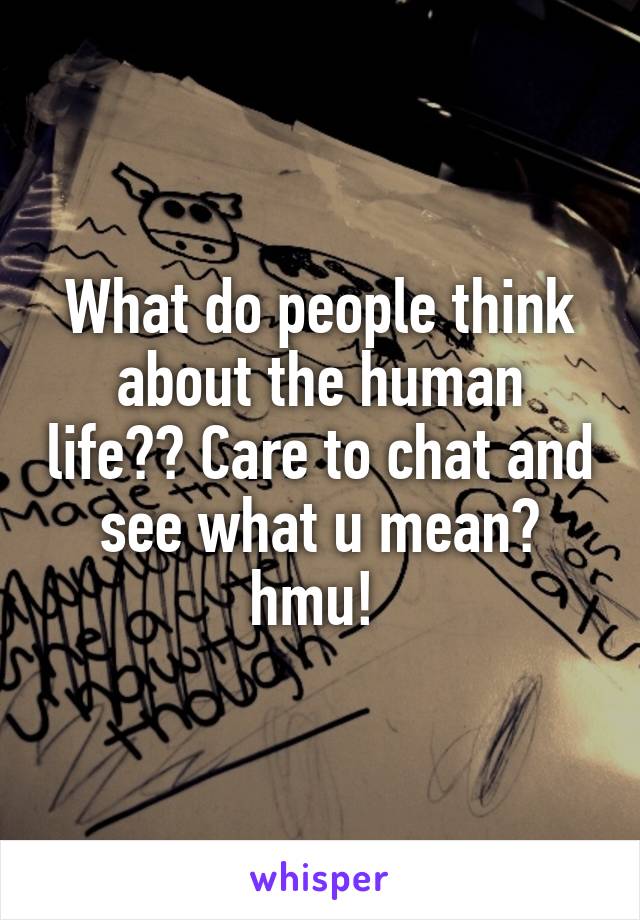 What do people think about the human life?? Care to chat and see what u mean? hmu! 