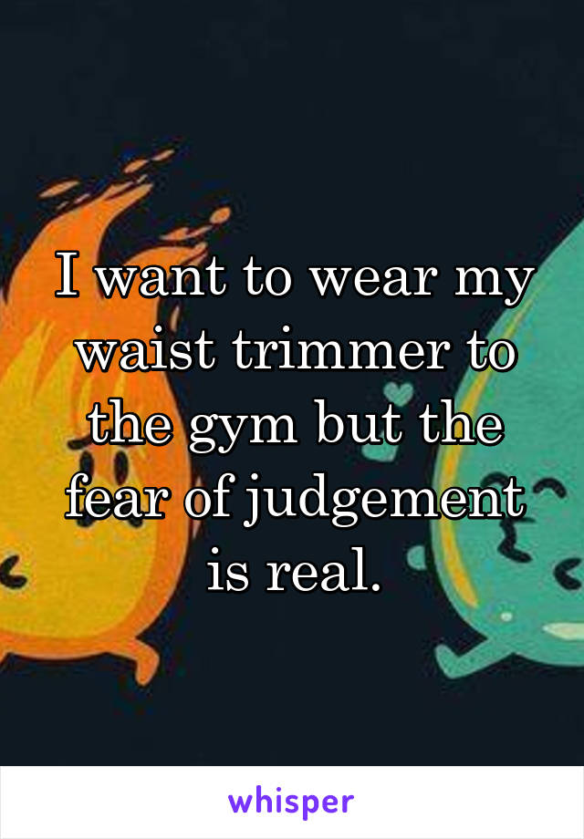 I want to wear my waist trimmer to the gym but the fear of judgement is real.