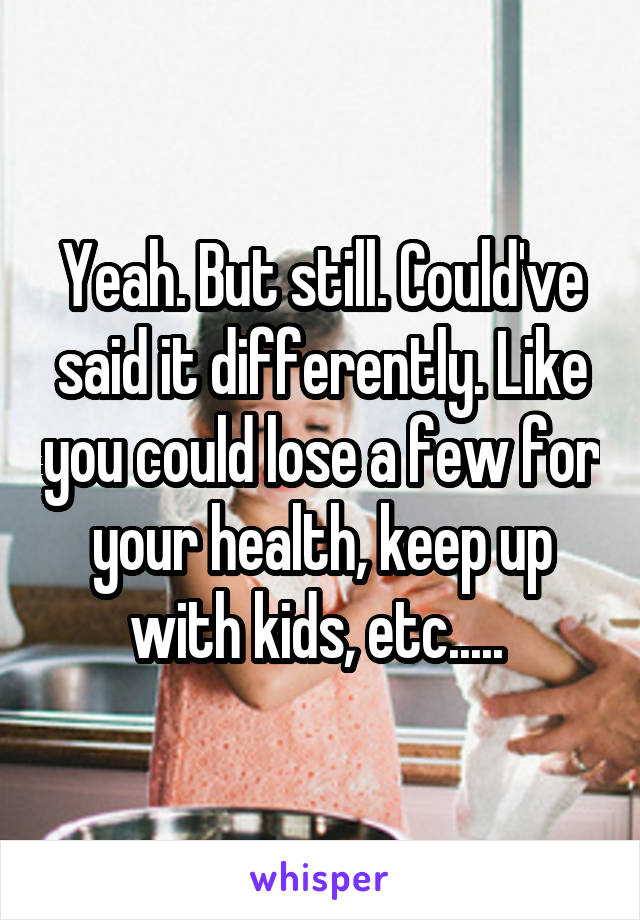 Yeah. But still. Could've said it differently. Like you could lose a few for your health, keep up with kids, etc..... 