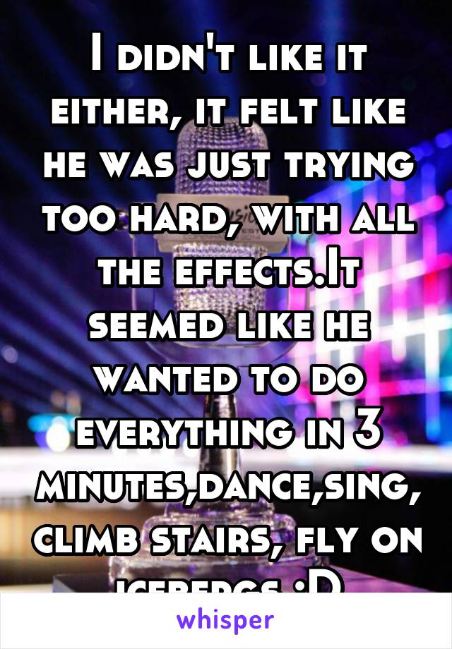 I didn't like it either, it felt like he was just trying too hard, with all the effects.It seemed like he wanted to do everything in 3 minutes,dance,sing, climb stairs, fly on icebergs :D